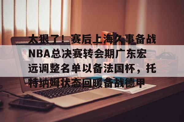 开云app登录入口-包含太狠了！赛后上海久事备战NBA总决赛转会期广东宏远调整名单以备法国杯，托特纳姆状态回暖备战德甲的词条-开云app登录入口
